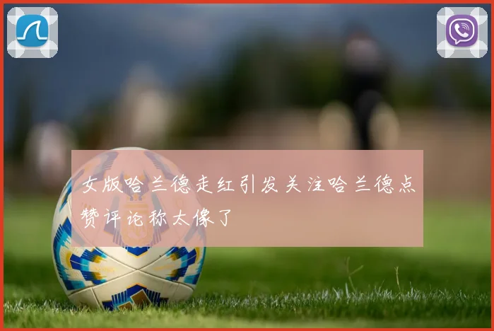 女版哈兰德走红引发关注哈兰德点赞评论称太像了