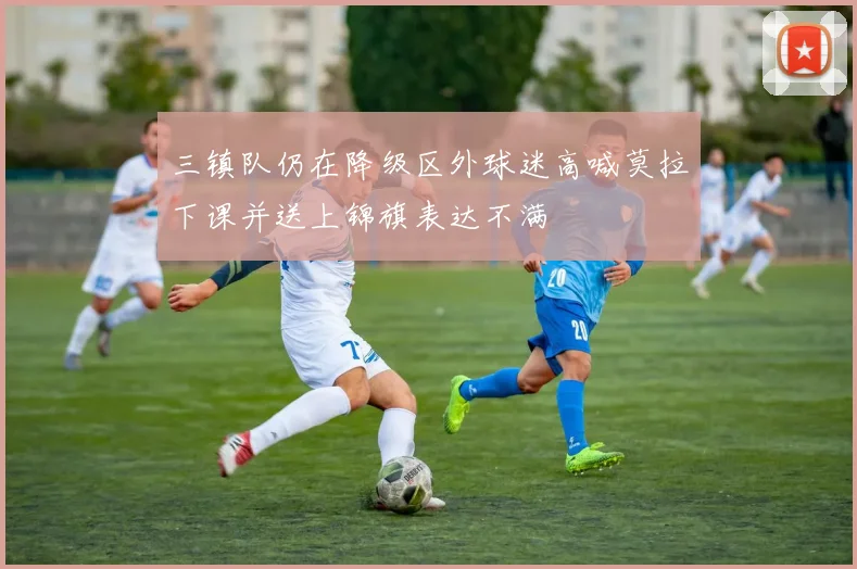 三镇队仍在降级区外球迷高喊莫拉下课并送上锦旗表达不满