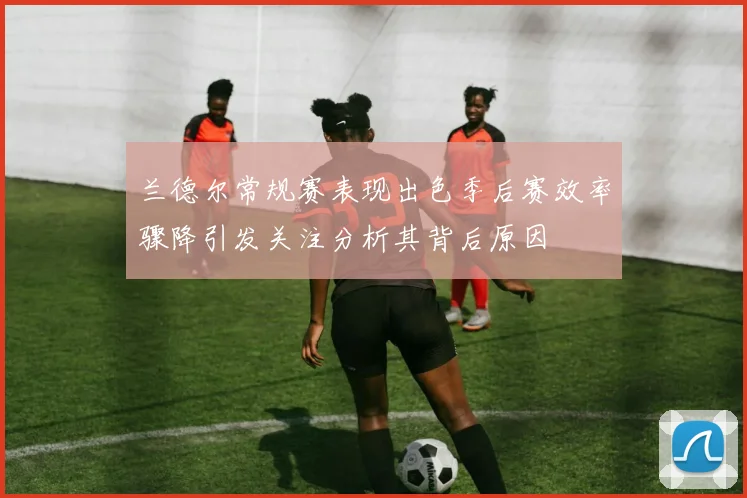 兰德尔常规赛表现出色季后赛效率骤降引发关注分析其背后原因