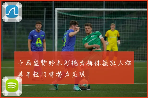 卡西盛赞铃木彩艳为裤袜接班人称其年轻门将潜力无限