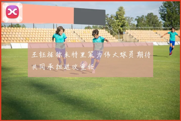 王钰栋称米特里策为伟大球员期待共同承担进攻重任