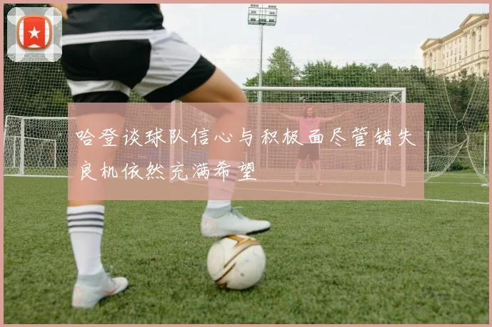 哈登谈球队信心与积极面尽管错失良机依然充满希望