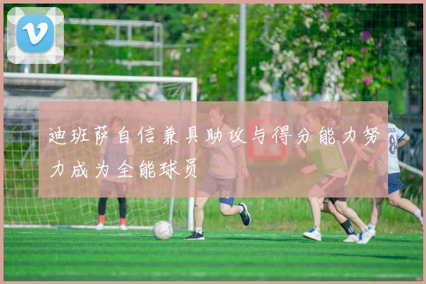 迪班萨自信兼具助攻与得分能力努力成为全能球员