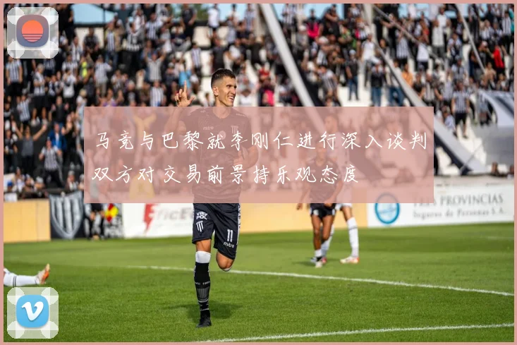 马竞与巴黎就李刚仁进行深入谈判双方对交易前景持乐观态度