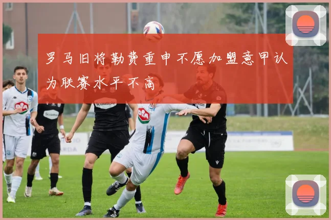 罗马旧将勒费重申不愿加盟意甲认为联赛水平不高
